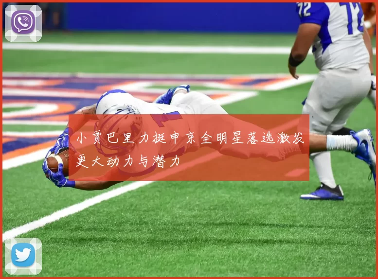 小贾巴里力挺申京全明星落选激发更大动力与潜力
