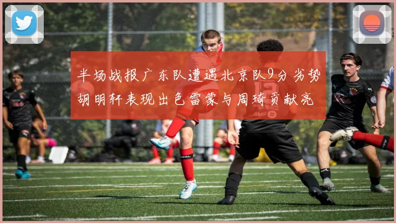 半场战报广东队遭遇北京队9分劣势胡明轩表现出色雷蒙与周琦贡献亮眼数据