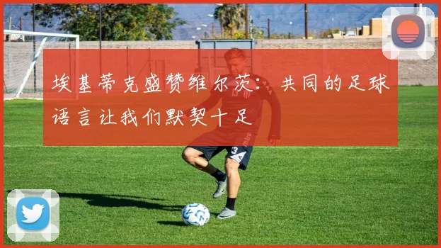 埃基蒂克盛赞维尔茨：共同的足球语言让我们默契十足