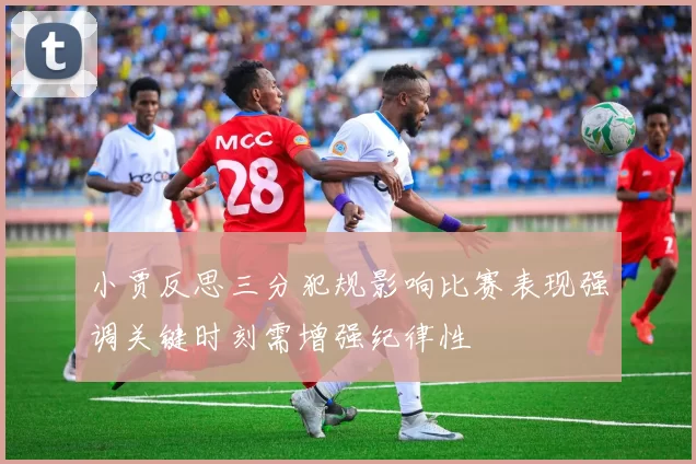 小贾反思三分犯规影响比赛表现强调关键时刻需增强纪律性