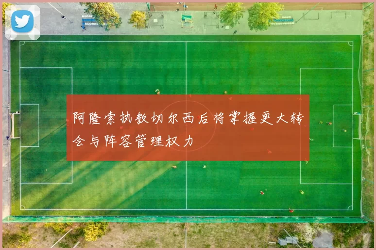 阿隆索执教切尔西后将掌握更大转会与阵容管理权力
