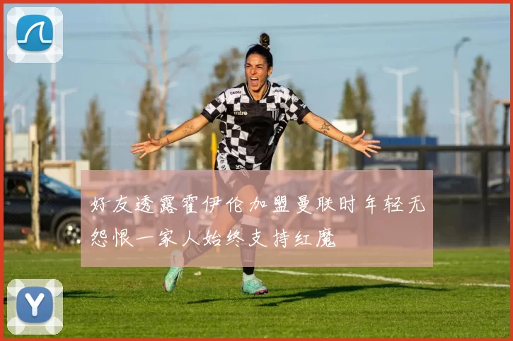 好友透露霍伊伦加盟曼联时年轻无怨恨一家人始终支持红魔