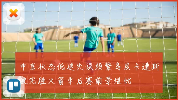 申京状态低迷失误频繁乌度卡遭斯波完胜火箭季后赛前景堪忧