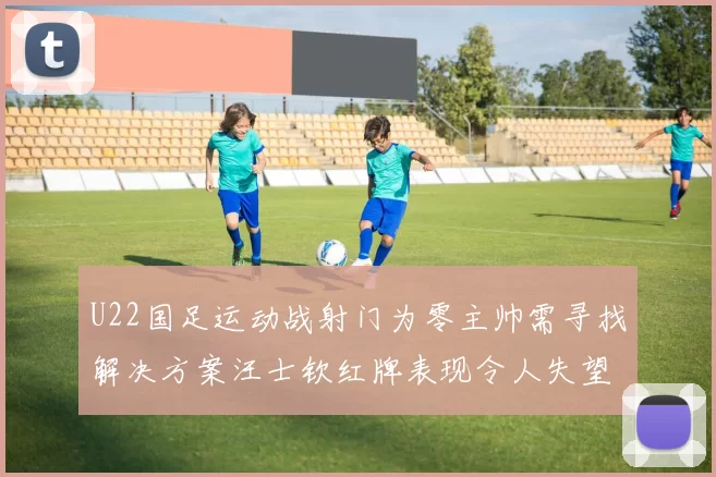 U22国足运动战射门为零主帅需寻找解决方案汪士钦红牌表现令人失望