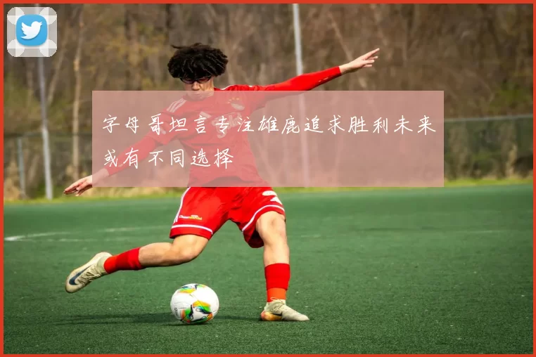 字母哥坦言专注雄鹿追求胜利未来或有不同选择